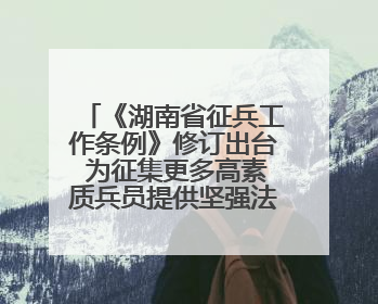 《湖南省征兵工作条例》修订出台 为征集更多高素质兵员提供坚强法治保障