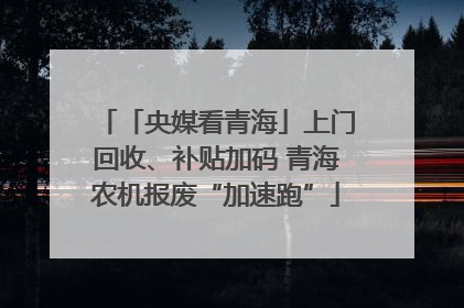 「央媒看青海」上门回收、补贴加码 青海农机报废“加速跑”