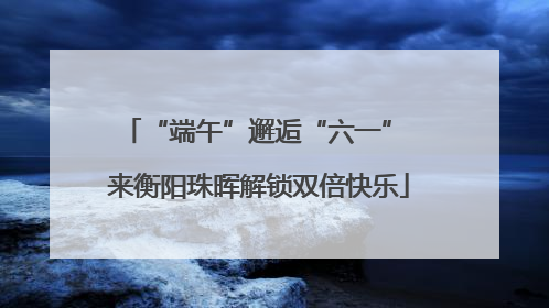 “端午”邂逅“六一” 来衡阳珠晖解锁双倍快乐