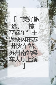 “美好旅途、‘粽’享端午”主题快闪在苏州火车站、苏州南站候车大厅上演
