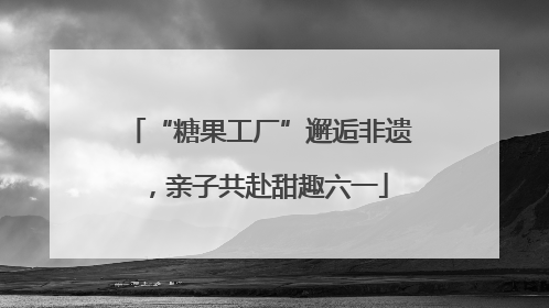 “糖果工厂”邂逅非遗，亲子共赴甜趣六一