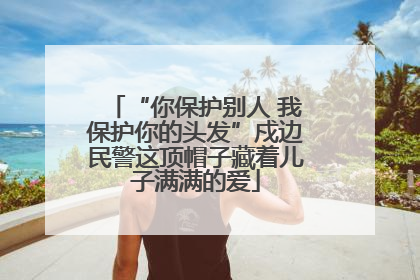“你保护别人 我保护你的头发”戍边民警这顶帽子藏着儿子满满的爱