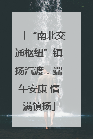 “南北交通枢纽”镇扬汽渡：端午安康 情满镇扬
