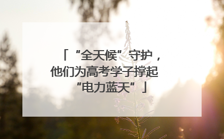 “全天候”守护，他们为高考学子撑起“电力蓝天”