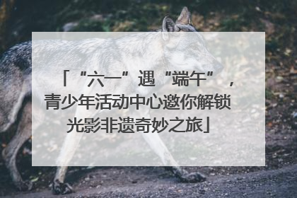 “六一”遇“端午”，青少年活动中心邀你解锁光影非遗奇妙之旅