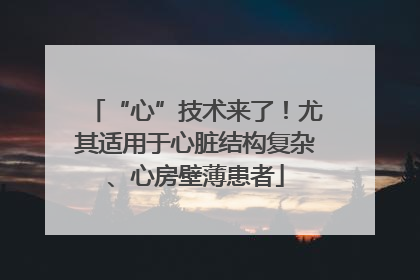 “心”技术来了！尤其适用于心脏结构复杂、心房壁薄患者