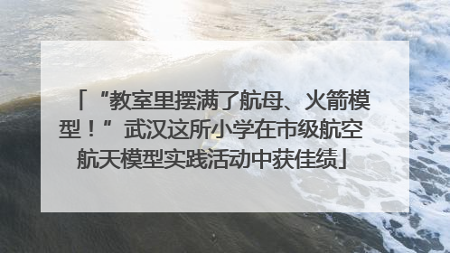 “教室里摆满了航母、火箭模型！”武汉这所小学在市级航空航天模型实践活动中获佳绩