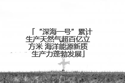 “深海一号”累计生产天然气超百亿立方米 海洋能源新质生产力蓬勃发展