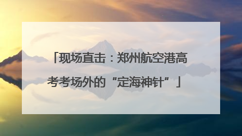 现场直击：郑州航空港高考考场外的“定海神针”