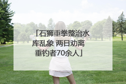 石狮重拳整治水库乱象 两日劝离垂钓者70余人