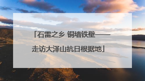 石雷之乡 铜墙铁壁——走访大泽山抗日根据地