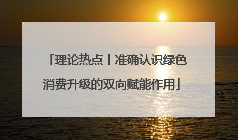 理论热点丨准确认识绿色消费升级的双向赋能作用