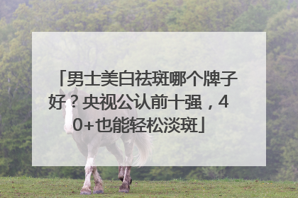 男士美白祛斑哪个牌子好？央视公认前十强，40+也能轻松淡斑