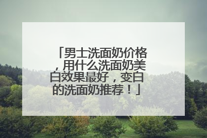 男士洗面奶价格，用什么洗面奶美白效果最好，变白的洗面奶推荐！