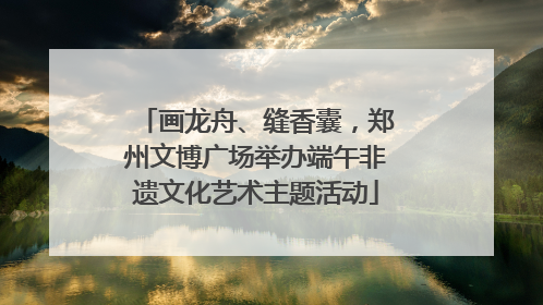 画龙舟、缝香囊，郑州文博广场举办端午非遗文化艺术主题活动