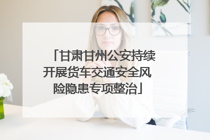 甘肃甘州公安持续开展货车交通安全风险隐患专项整治