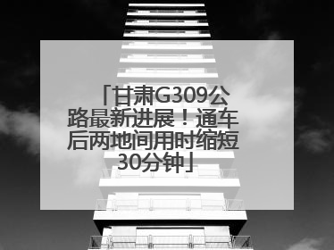 甘肃G309公路最新进展！通车后两地间用时缩短30分钟