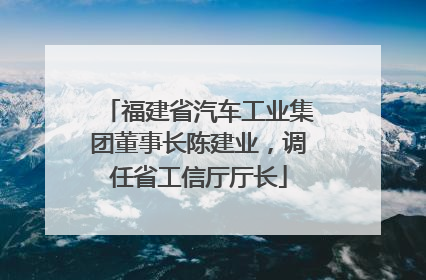 福建省汽车工业集团董事长陈建业，调任省工信厅厅长