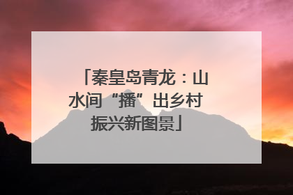秦皇岛青龙：山水间“播”出乡村振兴新图景