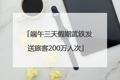 端午三天假期武铁发送旅客200万人次
