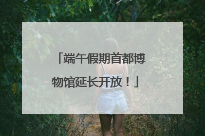 端午假期首都博物馆延长开放！