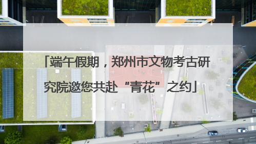 端午假期，郑州市文物考古研究院邀您共赴“青花”之约