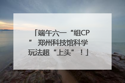 端午六一“组CP” 郑州科技馆科学玩法超“上头”！