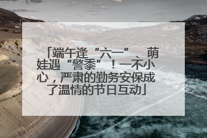 端午逢“六一”、萌娃遇“警黍”！一不小心，严肃的勤务安保成了温情的节日互动