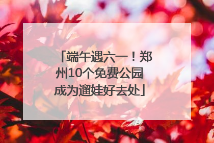 端午遇六一！郑州10个免费公园成为遛娃好去处