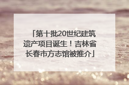 第十批20世纪建筑遗产项目诞生！吉林省长春市方志馆被推介