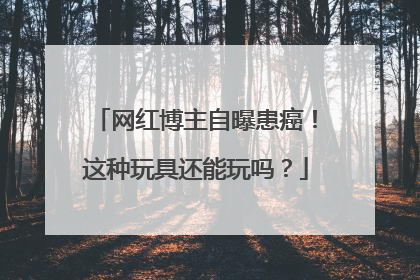 网红博主自曝患癌！这种玩具还能玩吗？