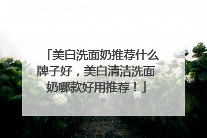 美白洗面奶推荐什么牌子好，美白清洁洗面奶哪款好用推荐！