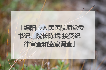 绵阳市人民医院原党委书记、院长陈斌 接受纪律审查和监察调查