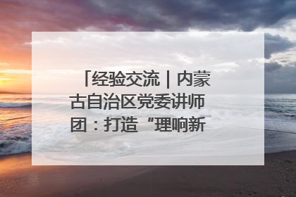 经验交流｜内蒙古自治区党委讲师团：打造“理响新征程”宣讲品牌