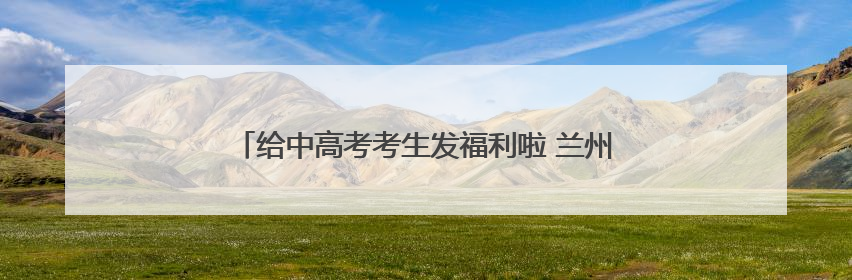 给中高考考生发福利啦 兰州多家A级景区推出暑期优惠