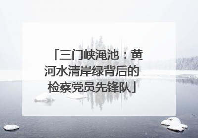 三门峡渑池：黄河水清岸绿背后的检察党员先锋队