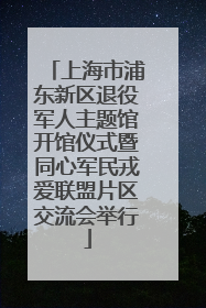 上海市浦东新区退役军人主题馆开馆仪式暨同心军民戎爱联盟片区交流会举行