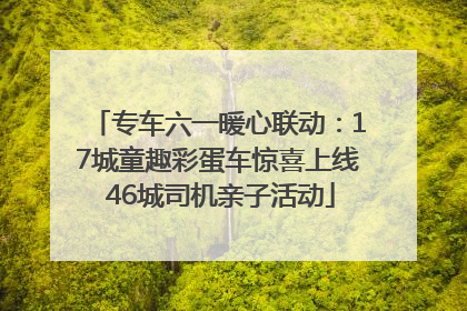 专车六一暖心联动：17城童趣彩蛋车惊喜上线 46城司机亲子活动