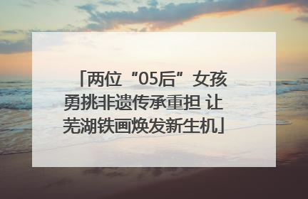 两位“05后”女孩勇挑非遗传承重担 让芜湖铁画焕发新生机