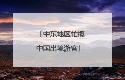 中东地区忙揽中国出境游客