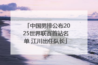 中国男排公布2025世界联赛首站名单 江川出任队长