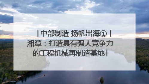 中部制造 扬帆出海①丨湘潭：打造具有强大竞争力的工程机械再制造基地
