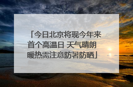 今日北京将现今年来首个高温日 天气晴朗暖热需注意防暑防晒