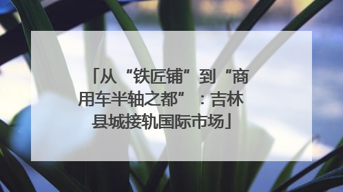 从“铁匠铺”到“商用车半轴之都”：吉林县城接轨国际市场