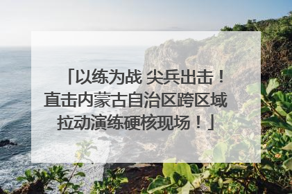 以练为战 尖兵出击！直击内蒙古自治区跨区域拉动演练硬核现场！