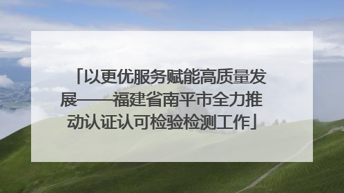 以更优服务赋能高质量发展——福建省南平市全力推动认证认可检验检测工作