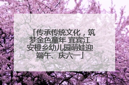 传承传统文化，筑梦金色童年 宜宾江安橙乡幼儿园萌娃迎端午、庆六一
