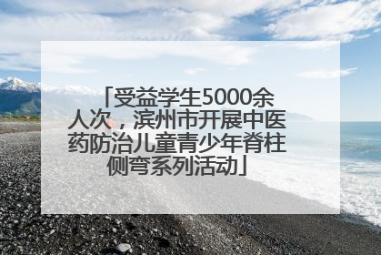 受益学生5000余人次，滨州市开展中医药防治儿童青少年脊柱侧弯系列活动