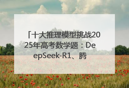 十大推理模型挑战2025年高考数学题：DeepSeek-R1、腾讯混元T1并列第一，马斯克的Grok 3遭遇“滑铁卢”