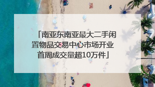 南亚东南亚最大二手闲置物品交易中心市场开业首周成交量超10万件